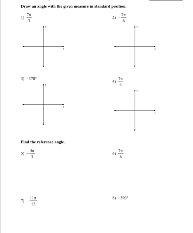 Draw an angle with the given measure in standard position. 
1)  7π /3  - 7π /6 
2) 
3) -370°
4)  7π /4 
Find the reference angle. 
5) - 4π /3   7π /6 
6) 
7) - 11π /12 
8) -390°