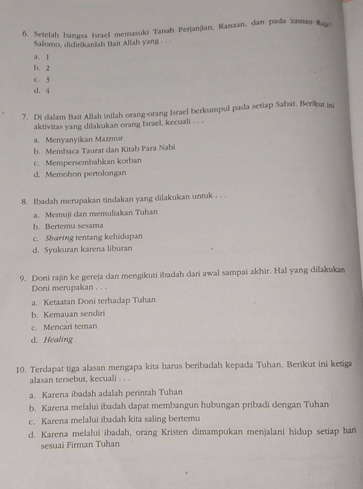 Setelah bangsa Israel memasuki Tanah Perjanjian, Kanaan, dan pada zaman Raj 
Salomo, didirikanlah Bait Allah yang · · ·
a. 1
b. 2
c. 3
d. 4
7. Di dalam Bait Allah inilah orang-orang Israel berkumpul pada setiap Sabat. Berikut in
aktivitas yang dilakukan orang Israel, kecuali . . .
a. Menyanyikan Mazmur
b. Membaca Taurat dan Kitab Para Nabi
c. Mempersembahkan korban
d. Memohon pertolongan
8. 1badah merupakan tindakan yang dilakukan untuk . . .
a. Memuji dan memuliakan Tuhan
b. Bertemu sesama
c. Sharing tentang kehidupan
d. Syukuran karena liburan
9. Doni rajin ke gereja dan mengikuti ibadah dari awal sampai akhir. Hal yang dilakukan
Doni merupakan . . .
a. Ketaatan Doni terhadap Tuhan
b. Kemauan sendiri
c. Mencari teman
d. Healing
10. Terdapat tiga alasan mengapa kita harus beribadah kepada Tuhan. Berikut ini ketiga
alasan tersebut, kecuali . . .
a. Karena ibadah adalah perintah Tuhan
b. Karena melalui ibadah dapat membangun hubungan pribadi dengan Tuhan
c. Karena melalui ibadah kita saling bertemu
d. Karena melalui ibadah, orang Kristen dimampukan menjalani hidup setiap hari
sesuai Firman Tuhan