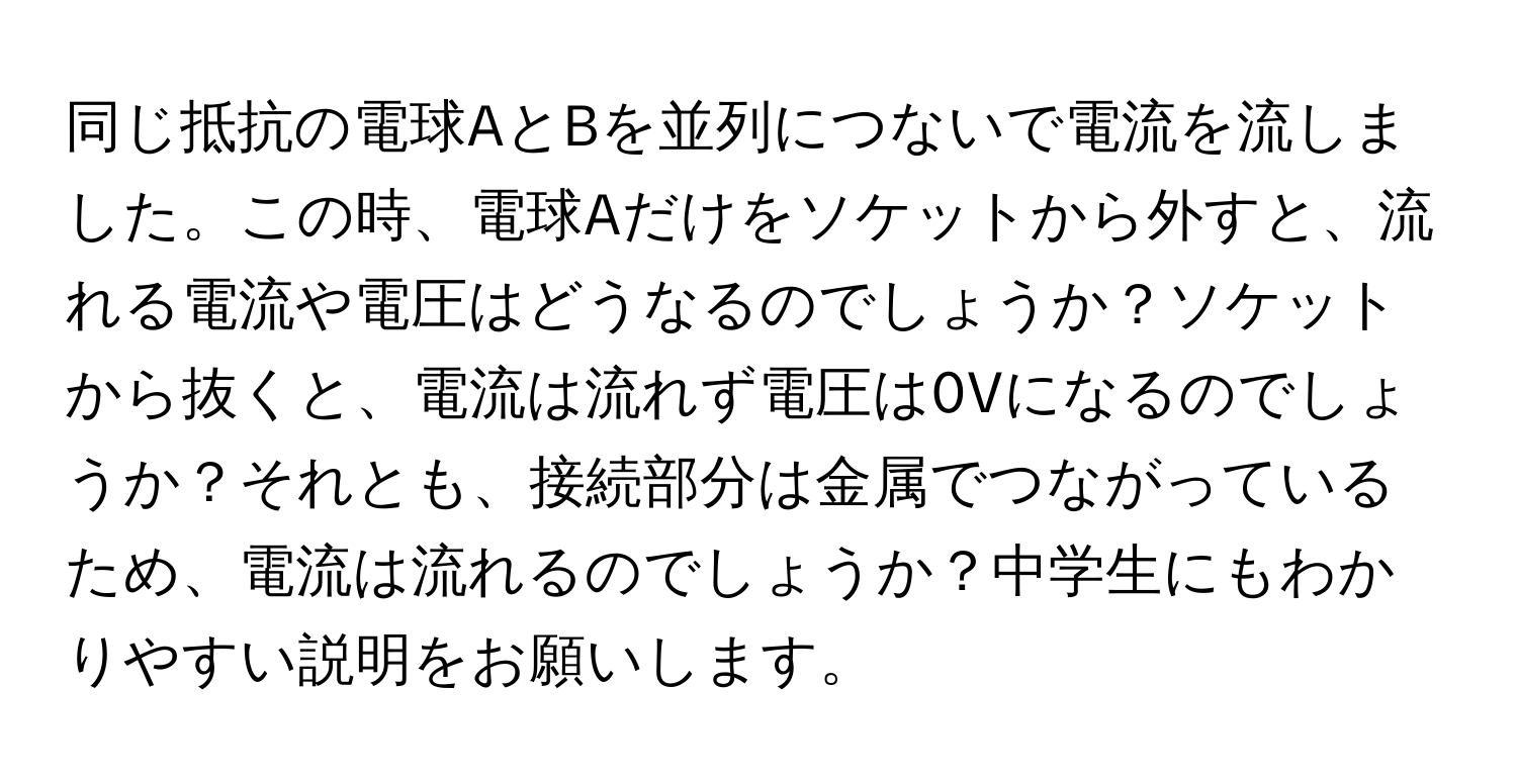 同じ抵抗の電球AとBを並列につないで電流を流しました。この時、電球Aだけをソケットから外すと、流れる電流や電圧はどうなるのでしょうか？ソケットから抜くと、電流は流れず電圧は0Vになるのでしょうか？それとも、接続部分は金属でつながっているため、電流は流れるのでしょうか？中学生にもわかりやすい説明をお願いします。