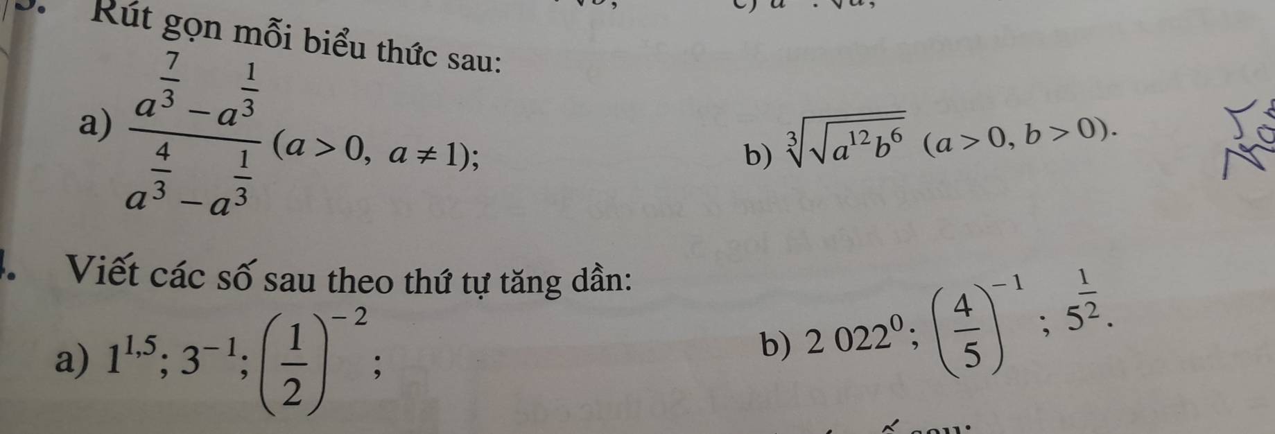 Rút gọn mỗi hiểu 
a) frac a^(frac 7)3-a^(frac 1)3a^(frac 4)3-a^(frac 1)3(a>0,a!= 1); 
1. 
b) sqrt[3](sqrt a^(12)b^6)(a>0,b>0). 
4 Viết các số sau theo thứ tự tăng dần: 
a) 1^(1.5); 3^(-1); ( 1/2 )^-2 、 
b) 2022^0; ( 4/5 )^-1; 5^(frac 1)2.