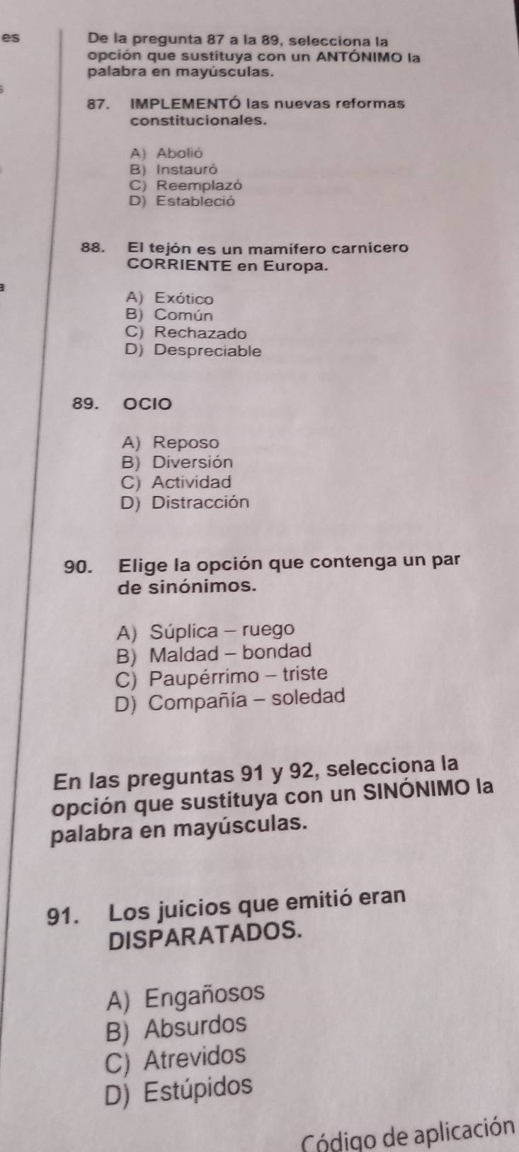 es De la pregunta 87 a la 89, selecciona la
opción que sustituya con un ANTÓNIMO la
palabra en mayúsculas.
87. IMPLEMENTÓ las nuevas reformas
constitucionales.
A) Abolió
B) Instauró
C) Reemplazó
D) Estableció
88. El tejón es un mamífero carnicero
CORRIENTE en Europa.
A) Exótico
B) Común
C) Rechazado
D) Despreciable
89. OClO
A) Reposo
B) Diversión
C) Actividad
D) Distracción
90. Elige la opción que contenga un par
de sinónimos.
A) Súplica - ruego
B) Maldad - bondad
C) Paupérrimo - triste
D) Compañía - soledad
En las preguntas 91 y 92, selecciona la
opción que sustituya con un SINÓNIMO la
palabra en mayúsculas.
91. Los juicios que emitió eran
DISPARATADOS.
A) Engañosos
B) Absurdos
C) Atrevidos
D) Estúpidos
Código de aplicación