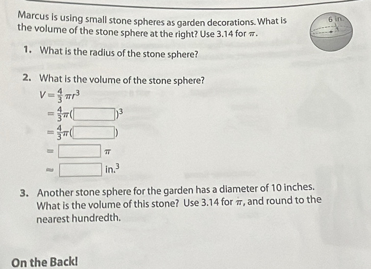 Marcus is using small stone spheres as garden decorations. What is
the volume of the stone sphere at the right? Use 3.14 for π.
1. What is the radius of the stone sphere?
2. What is the volume of the stone sphere?
V= 4/3 π r^3
= 4/3 π (□ )^3
= 4/3 π (□ )
=□ π
approx □ in.^3
3. Another stone sphere for the garden has a diameter of 10 inches.
What is the volume of this stone? Use 3.14 for π, and round to the
nearest hundredth.
On the Back!