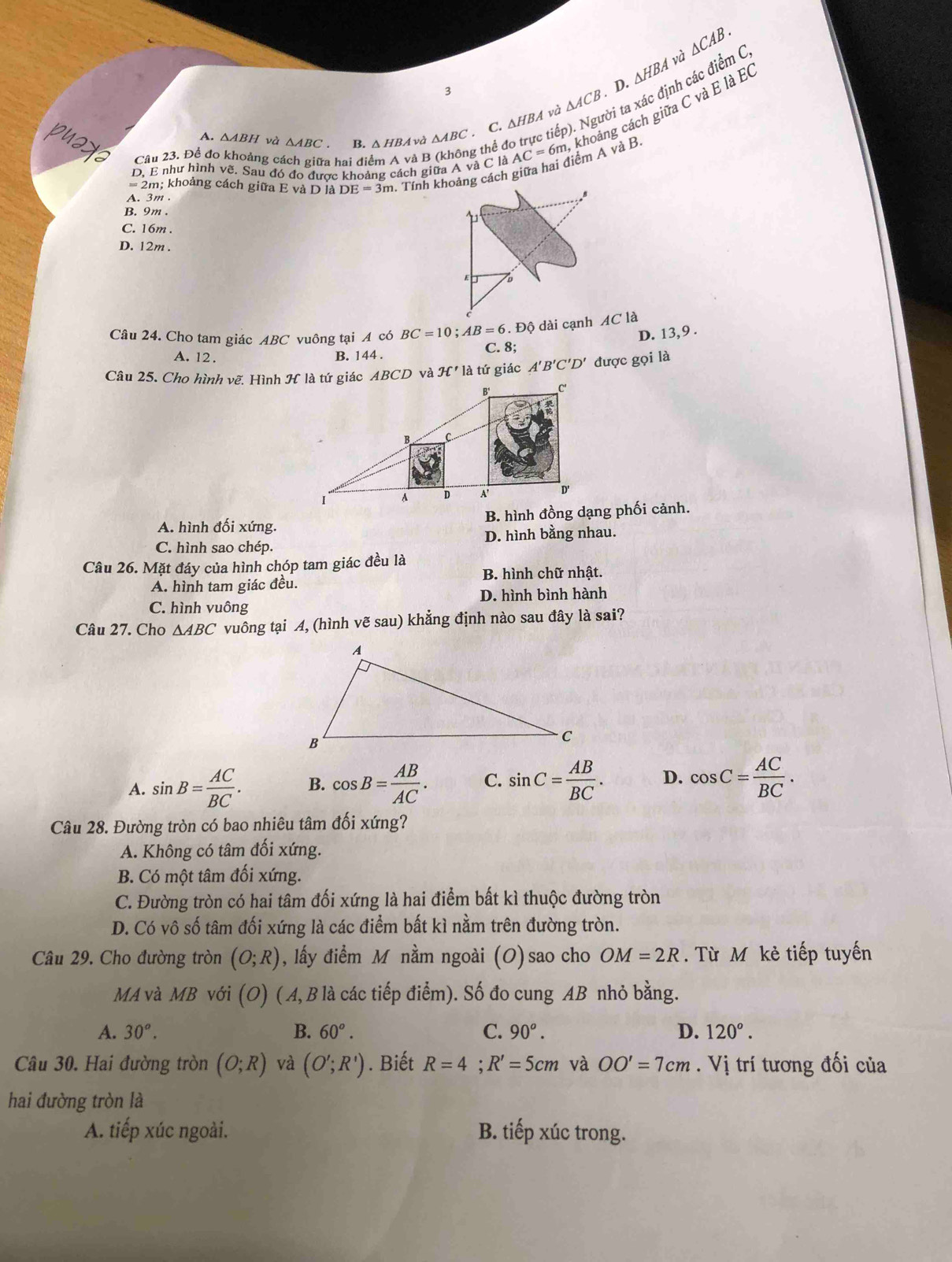 3
D. △ HBA và △ CAB.
các điểm C,
C. △ HBA và △ ACB i ta ×
A. △ ABH và △ ABC B. / △ HBA 4 và △ ABC
= 2m; khoảng cách giữa E và D là DE=3m. 1. Tính khoảng cách giữa hai điểm A và B AC=6m, khoảng cách giữa C và E là E
Câu 23. Đề đo khoảng ca a hai điể à B g thể đ
D, E như hình về. Sau đó đo được khoảng cách giữa A và C là
A. 3m.
B. 9m.
C. 16m.
D. 12m.
Câu 24. Cho tam giác ABC vuông tại A có BC=10;AB=6.Dhat Q
D. 13,9 .
A. 12. B. 144 .
C. 8;
π ' là tứ giác A'B'C'D' đưc rcg ọi là
A. hình đối xứng. B. hình đồng dạng phối cảnh.
C. hình sao chép. D. hình bằng nhau.
Câu 26. Mặt đáy của hình chóp tam giác đều là
A. hình tam giác đều. B. hình chữ nhật.
C. hình vuông D. hình bình hành
Câu 27. Cho △ ABC vuông tại A, (hình vẽ sau) khẳng định nào sau đây là sai?
A. sin B= AC/BC . B. cos B= AB/AC . C. sin C= AB/BC . D. cos C= AC/BC .
Câu 28. Đường tròn có bao nhiêu tâm đối xứng?
A. Không có tâm đối xứng.
B. Có một tâm đối xứng.
C. Đường tròn có hai tâm đối xứng là hai điểm bất kì thuộc đường tròn
D. Có vô số tâm đối xứng là các điểm bất kì nằm trên đường tròn.
Câu 29. Cho đường tròn (O;R) , lấy điểm M nằm ngoài (O) sao cho OM=2R. Từ M kẻ tiếp tuyến
MA và MB với C D) (A, B là các tiếp điểm). Số đo cung AB nhỏ bằng.
C.
A. 30°. B. 60°. 90^o. D. 120°.
Câu 30. Hai đường tròn (O;R) và (O';R'). Biết R=4;R'=5cm và OO'=7cm. Vị trí tương đối của
hai đường tròn là
A. tiếp xúc ngoài. B. tiếp xúc trong.
