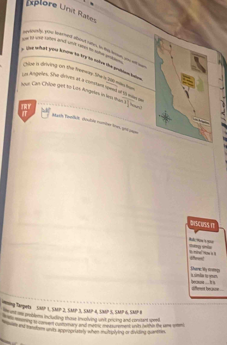Explore Unit Rates 
eviously, you learned about rates. In this lesson, you will ler 
ow to use rates and unit rates to solve problem 
you know to try to solve the role belw . 
Chloe is driving on the freeway. She is 200 miles from 
Les Angeles. She drives at a constant speed of 55 miles p 
our Can Chloe get to Los Angeles in less than 3 1/2  hour? 
TRY 
IT 
Math Toolkit double number lines, grid pape 
DISCUSS IT 
Ask; How is your 
mategy similar 
to mine? How is it 
different? 
Share: My strategy 
is similar to yours 
because ... It is 
different because . 
aning Targets SMP 1, SMP 2, SMP 3, SMP 4, SMP 5, SMP 6, SMP 8 
e nt me problems including those involving unit pricing and constant speed 
w ee remoning to convert customary and metric measurement units (within the same trtem) 
Mpuare and transform units appropriately when multiplying or dividing quantities.