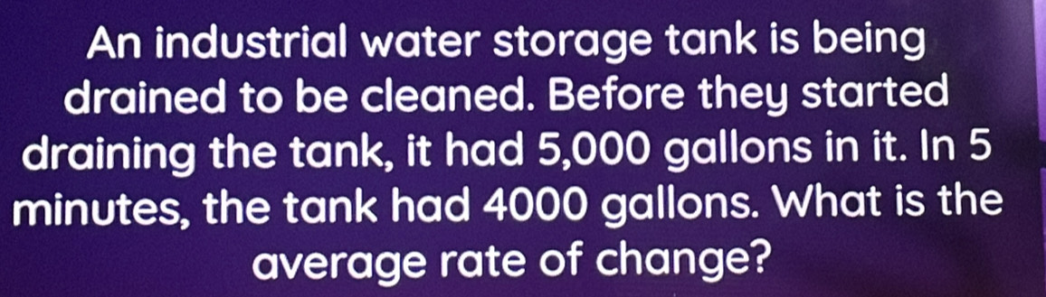 An industrial water storage tank is being 
drained to be cleaned. Before they started 
draining the tank, it had 5,000 gallons in it. In 5
minutes, the tank had 4000 gallons. What is the 
average rate of change?