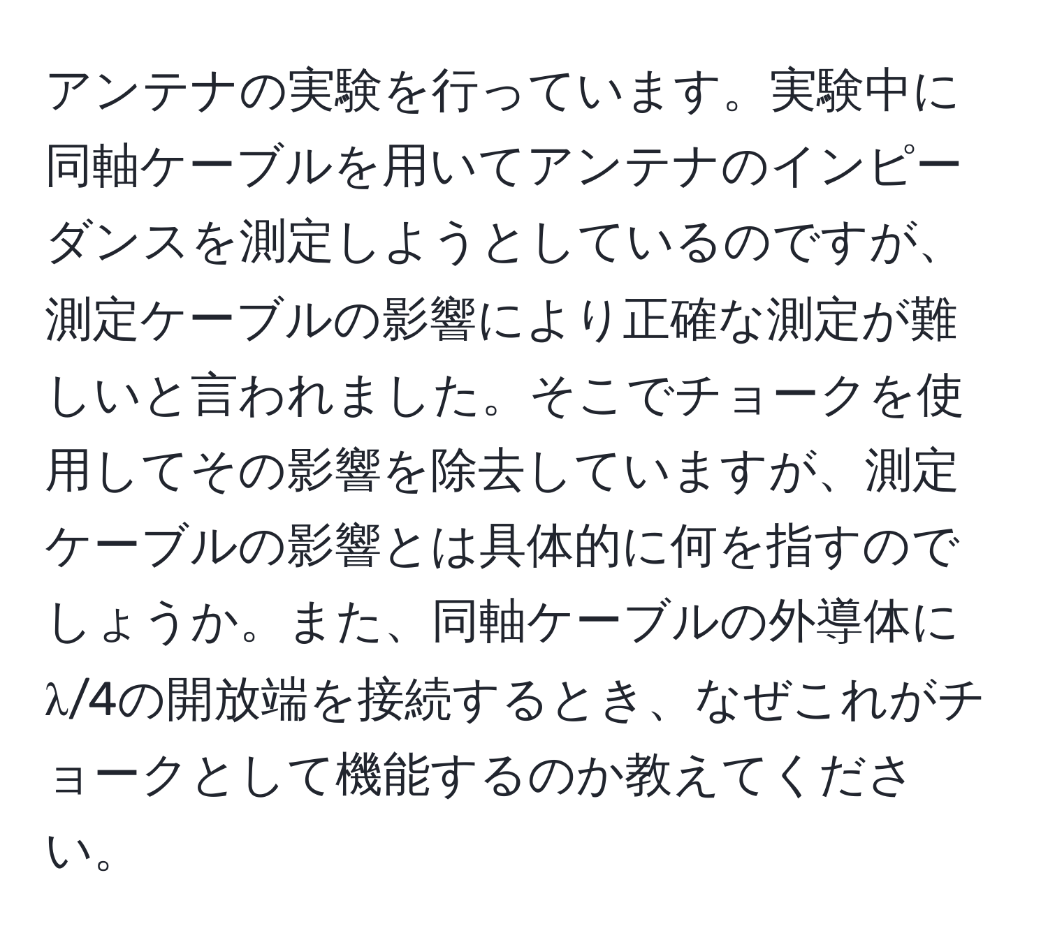 アンテナの実験を行っています。実験中に同軸ケーブルを用いてアンテナのインピーダンスを測定しようとしているのですが、測定ケーブルの影響により正確な測定が難しいと言われました。そこでチョークを使用してその影響を除去していますが、測定ケーブルの影響とは具体的に何を指すのでしょうか。また、同軸ケーブルの外導体にλ/4の開放端を接続するとき、なぜこれがチョークとして機能するのか教えてください。