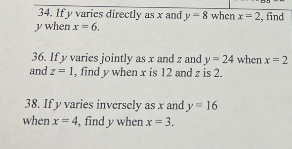 If y varies directly as x and y=8 when x=2 , find
y when x=6. 
36. If y varies jointly as x and z and y=24 when x=2
and z=1 , find y when x is 12 and z is 2. 
38. If y varies inversely as x and y=16
when x=4 , find y when x=3.