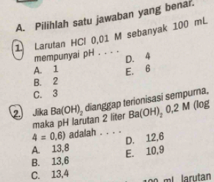 Pilihlah satu jawaban yang benar.
1 Larutan HCl 0,01 M sebanyak 100 mL
mempunyai pH . . . .
D. 4
A. 1 E. 6
B. 2
C. 3
2. Jika Ba(OH)_2 dianggap terionisasi sempurna,
maka pH larutan 2 liter Ba(OH)_20,2M(log
4=0,6) adalah . . . .
A. 13, 8 D. 12, 6
B. 13, 6 E. 10, 9
C. 13, 4