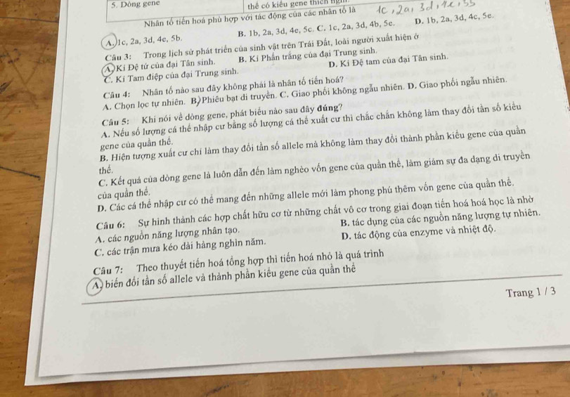 Dòng gene thể có kiêu gene thích ngh
Nhân tố tiến hoá phù hợp với tác động của các nhân tố là
A. 1c, 2a, 3d, 4e, 5b B. 1b, 2a, 3d, 4e, 5c. C. 1c, 2a, 3d, 4b, 5c. D. 1b, 2a, 3d, 4c, 5e.
Câu 3: Trong lịch sử phát triển của sinh vật trên Trái Đất, loài người xuất hiện ở
A Ki Đệ tứ của đại Tân sinh. B. Ki Phần trắng của đại Trung sinh.
C. Kí Tam điệp của đại Trung sinh. D. Ki Đệ tam của đại Tân sinh.
Câu 4: Nhân tố nào sau đây không phải là nhân tố tiến hoá?
A. Chọn lọc tự nhiên. B)Phiêu bạt di truyền. C. Giao phối không ngẫu nhiên. D. Giao phối ngẫu nhiên.
Câu 5: Khi nói về dòng gene, phát biểu nào sau đây đúng?
A. Nếu số lượng cá thể nhập cư bằng số lượng cá thể xuất cư thì chắc chấn không làm thay đồi tần số kiểu
B. Hiện tượng xuất cư chí làm thay đối tần số allele mả không làm thay đổi thành phần kiểu gene của quần
gene của quần thế.
C. Kết quả của dòng gene là luôn dẫn đến làm nghèo vốn gene của quần thể, làm giám sự đa dạng di truyền
thể.
của quần thể.
D. Các cá thể nhập cư có thể mang đến những allele mới làm phong phú thêm vốn gene của quần thể.
Câu 6: Sự hình thành các hợp chất hữu cơ từ những chất vô cơ trong giai đoạn tiến hoá hoá học là nhờ
A. các nguồn năng lượng nhân tạo. B. tác dụng của các nguồn năng lượng tự nhiên.
C. các trận mưa kéo dài hàng nghìn năm. D. tác động của enzyme và nhiệt độ.
Câu 7: Theo thuyết tiến hoá tổng hợp thì tiến hoá nhỏ là quá trình
A biển đối tần số allele và thành phần kiều gene của quần thể
Trang 1 / 3