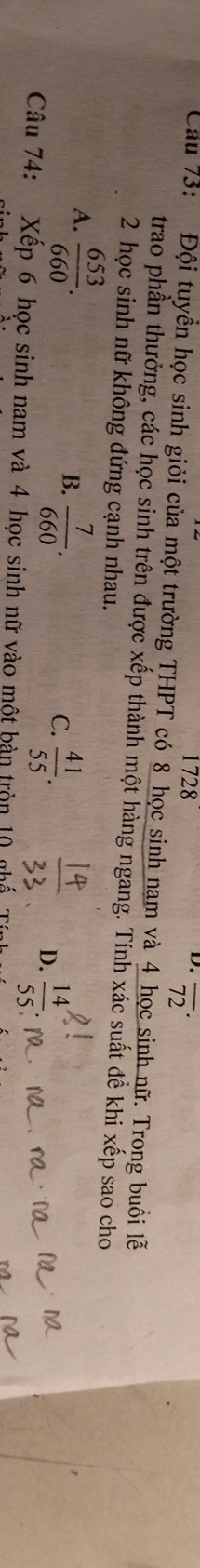 1728
D. overline (72)^(·)
Cau 73: Đội tuyển học sinh giỏi của một trường THPT có 8 học sinh nam và 4 học sinh nữ. Trong buổi lễ
trao phần thưởng, các học sinh trên được xếp thành một hàng ngang. Tính xác suất để khi xếp sao cho
2 học sinh nữ không đứng cạnh nhau.
A.  653/660 .
B.  7/660 .
C.  41/55 .
D.  14/55 
Câu 74: Xếp 6 học sinh nam và 4 học sinh nữ vào một bản tròn 10 nhế