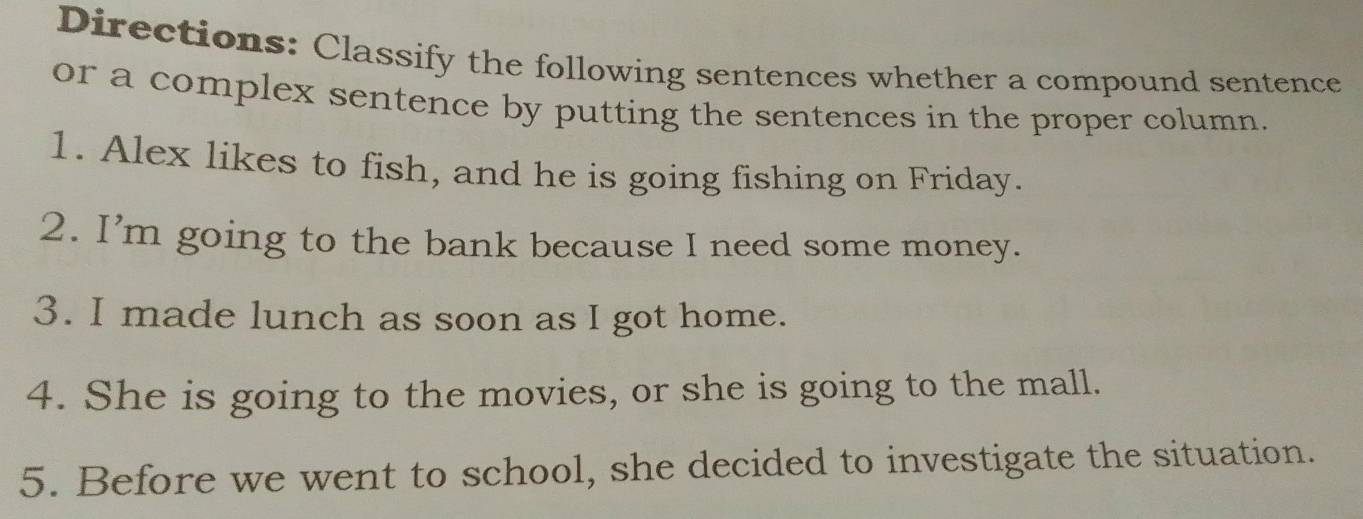 Directions: Classify the following sentences whether a compound sentence 
or a complex sentence by putting the sentences in the proper column. 
1. Alex likes to fish, and he is going fishing on Friday. 
2. I’m going to the bank because I need some money. 
3. I made lunch as soon as I got home. 
4. She is going to the movies, or she is going to the mall. 
5. Before we went to school, she decided to investigate the situation.