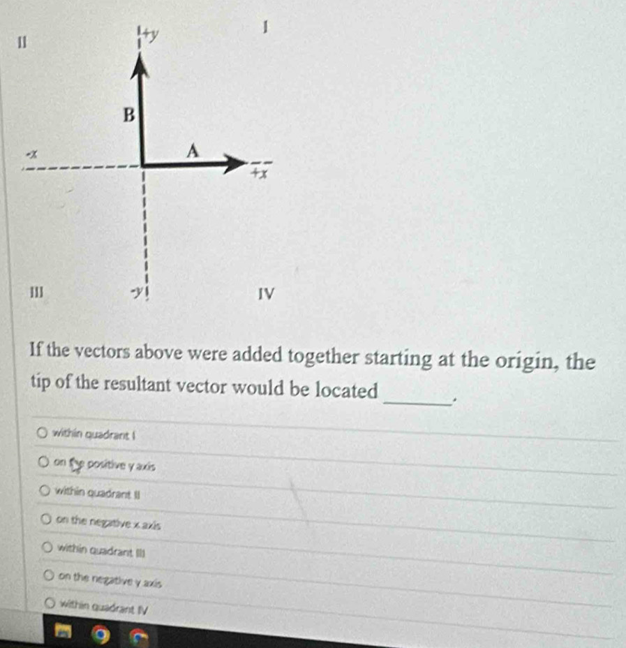 1
+y
1
B

A
IV
If the vectors above were added together starting at the origin, the
tip of the resultant vector would be located _.
within quadrant !
on the positive y axis
within quadrant Il
on the negative x axis
within quadrant III
on the negative y axis
within quadrant IV