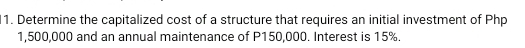 Determine the capitalized cost of a structure that requires an initial investment of Php
1,500,000 and an annual maintenance of P150,000. Interest is 15%.