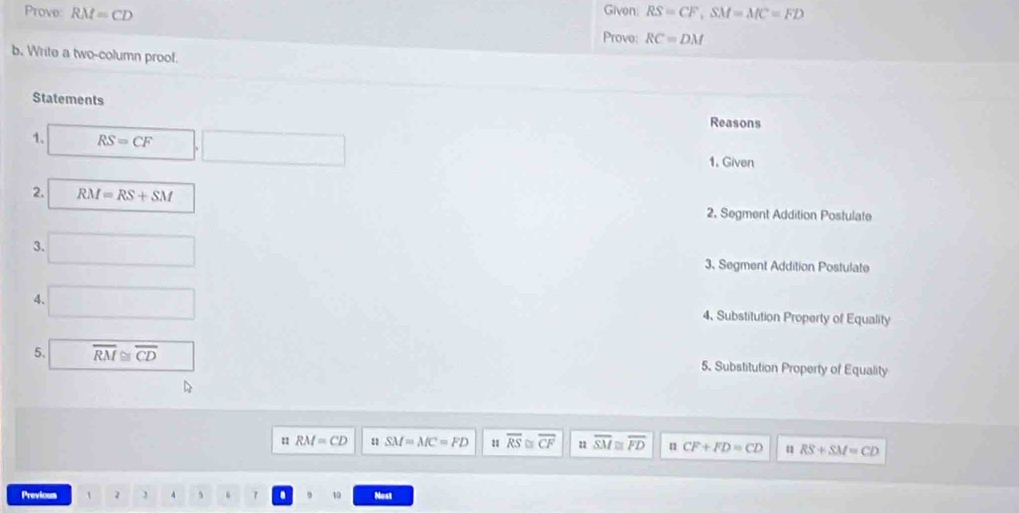 Prove: RM=CD RS=CF, SM=MC=FD
Given:
Prove: RC=DM
b. Write a two-column proof.
Statements
Reasons
1. RS=CF □ .□ 1. Given
2. RM=RS+SM
2. Segment Addition Postulate
3. □ 3. Segment Addition Postulate
4. □ 4、 Substitution Property of Equality
5. overline RM≌ overline CD 5. Substitution Property of Equality
n RM=CD n SM=MC=FD 1 overline RS overline CF overline SM≌ overline FD u CF+FD=CD u RS+SM=CD
Previous t 2 4 5 6 7 . to Nost