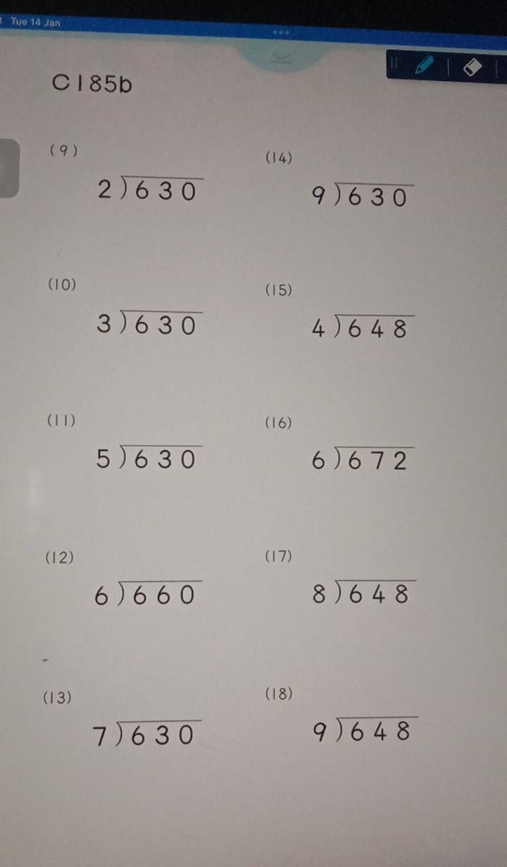 Tue 14 Jan 
C185b 
(9) (14)
beginarrayr 2encloselongdiv 630endarray
beginarrayr 9encloselongdiv 630endarray
(10) (15)
beginarrayr 3encloselongdiv 630endarray
beginarrayr 4encloselongdiv 648endarray
(11) (16)
5encloselongdiv 630
beginarrayr 6encloselongdiv 672endarray
(12) (17)
beginarrayr 6encloselongdiv 660endarray
beginarrayr 8encloselongdiv 648endarray
(13) (18)
beginarrayr 7encloselongdiv 630endarray
beginarrayr 9encloselongdiv 648endarray