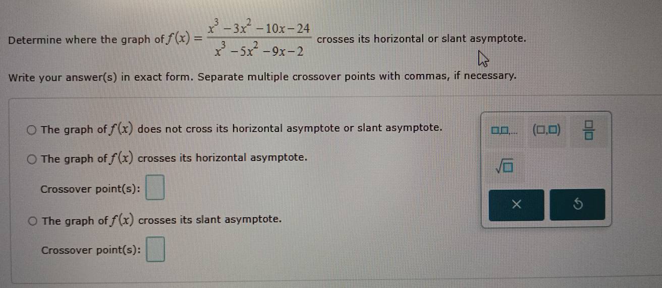 Determine where the graph of f(x)= (x^3-3x^2-10x-24)/x^3-5x^2-9x-2  crosses its horizontal or slant asymptote. 
Write your answer(s) in exact form. Separate multiple crossover points with commas, if necessary. 
The graph of f(x) does not cross its horizontal asymptote or slant asymptote. □□,... (□ ,□ )  □ /□  
The graph of f(x) crosses its horizontal asymptote.
sqrt(□ )
Crossover point(s): □ 
× 5 
The graph of f(x) crosses its slant asymptote. 
Crossover point(s): □