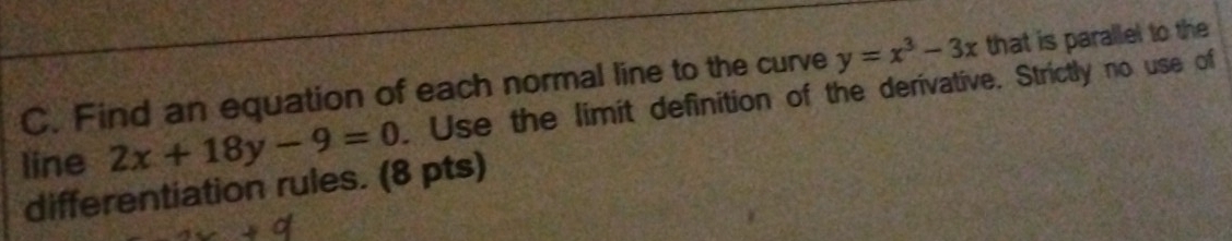 y=x^3-3x that is parallel to the
C. Find an equation of each normal line to the curve . Use the limit definition of the derivative. Strictly no use of
line 2x+18y-9=0
differentiation rules. (8 pts)