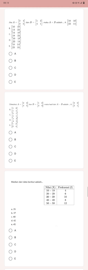 08.13 740_ 1vector  
Jika A=beginbmatrix 2&4 3&5endbmatrix dar B=beginbmatrix 1&3 4&1endbmatrix maka A* B adalah...Abeginbmatrix 18&10 23&14endbmatrix
8 beginbmatrix 10&18 14&23endbmatrix
C. beginbmatrix 14&10 18&23endbmatrix
D. beginbmatrix 10&18 23&14 18&14 23&10endbmatrix
E.
A
B
C
D
E
Diketahui A=beginbmatrix 2&3 4&5endbmatrix dàn B=beginbmatrix 1&2 3&4endbmatrix maka hasil da A-B adalah Abeginbmatrix 2&2 2&1endbmatrix
B. beginbmatrix 1&0 1&1endbmatrix
r beginbmatrix 1&1 1&1endbmatrix
D. beginbmatrix 1&2 4&5endbmatrix
beginbmatrix 1&2 3&4endbmatrix
A
B
C
D
E
a. 35
b. 37
c. 40
d. 42
e. 45
A
B
C
D
E