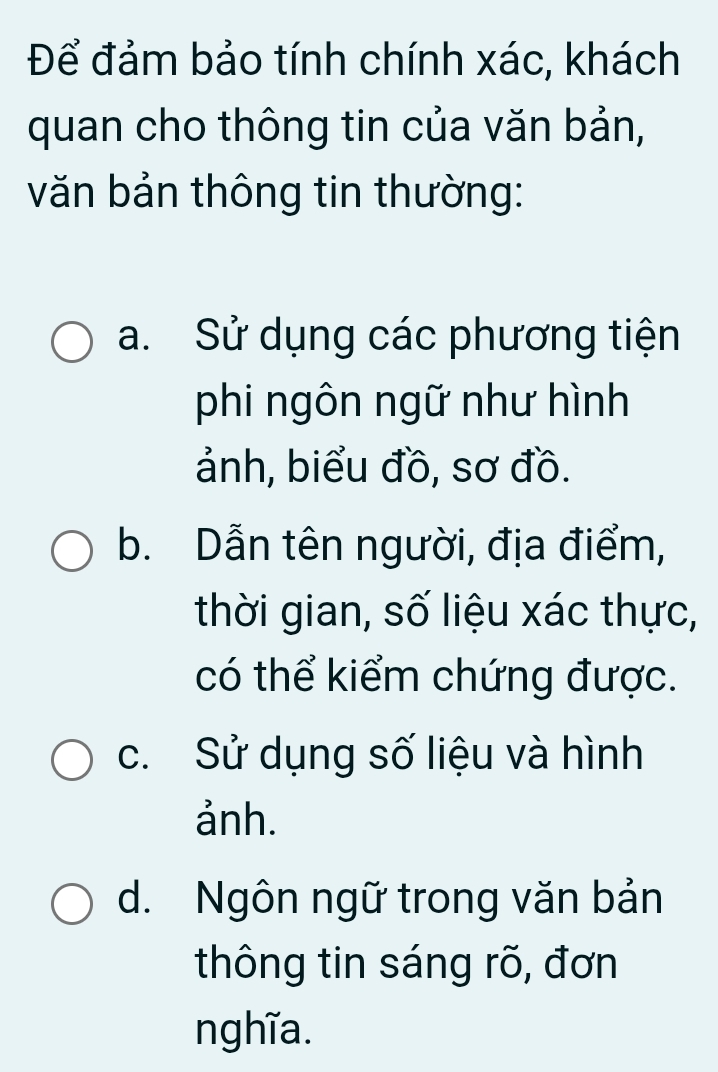 Để đảm bảo tính chính xác, khách
quan cho thông tin của văn bản,
văn bản thông tin thường:
a. Sử dụng các phương tiện
phi ngôn ngữ như hình
ảnh, biểu đồ, sơ đồ.
b. Dẫn tên người, địa điểm,
thời gian, số liệu xác thực,
có thể kiểm chứng được.
c. Sử dụng số liệu và hình
ảnh.
d. Ngôn ngữ trong văn bản
thông tin sáng rõ, đơn
nghĩa.