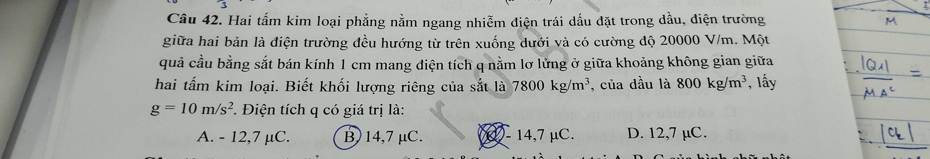 Hai tấm kim loại phẳng nằm ngang nhiễm điện trái dấu đặt trong dầu, điện trường
giữa hai bản là điện trường đều hướng từ trên xuống dưới và có cường độ 20000 V/m. Một
quả cầu bằng sắt bán kính 1 cm mang điện tích q nằm lơ lửng ở giữa khoảng không gian giữa
hai tấm kim loại. Biết khối lượng riêng của sắt là 7800kg/m^3 , của dầu là 800kg/m^3 , lấy
g=10m/s^2. Điện tích q có giá trị là:
A. - 12, 7 µC. B, 14, 7 μC. ( - 14,7 μC. D. 12,7 µC.