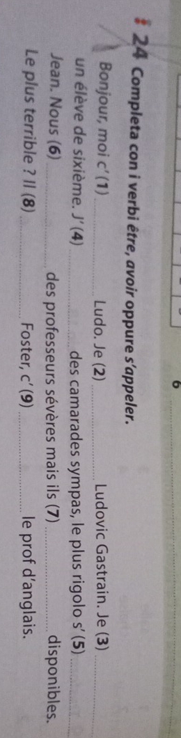 6 
_ 
* 24 Completa con i verbi être, avoir oppure s’appeler. 
Bonjour, moi C' (1)_ Ludo. Je (2) _Ludovic Gastrain. Je (3)_ 
un élève de sixième. J'(4) _ des camarades sympas, le plus rigolo s'(5) _ 
Jean. Nous (6) _des professeurs sévères mais ils (7) _disponibles. 
Le plus terrible ? Il (8)_ Foster, C'(9) _ le prof d’anglais.