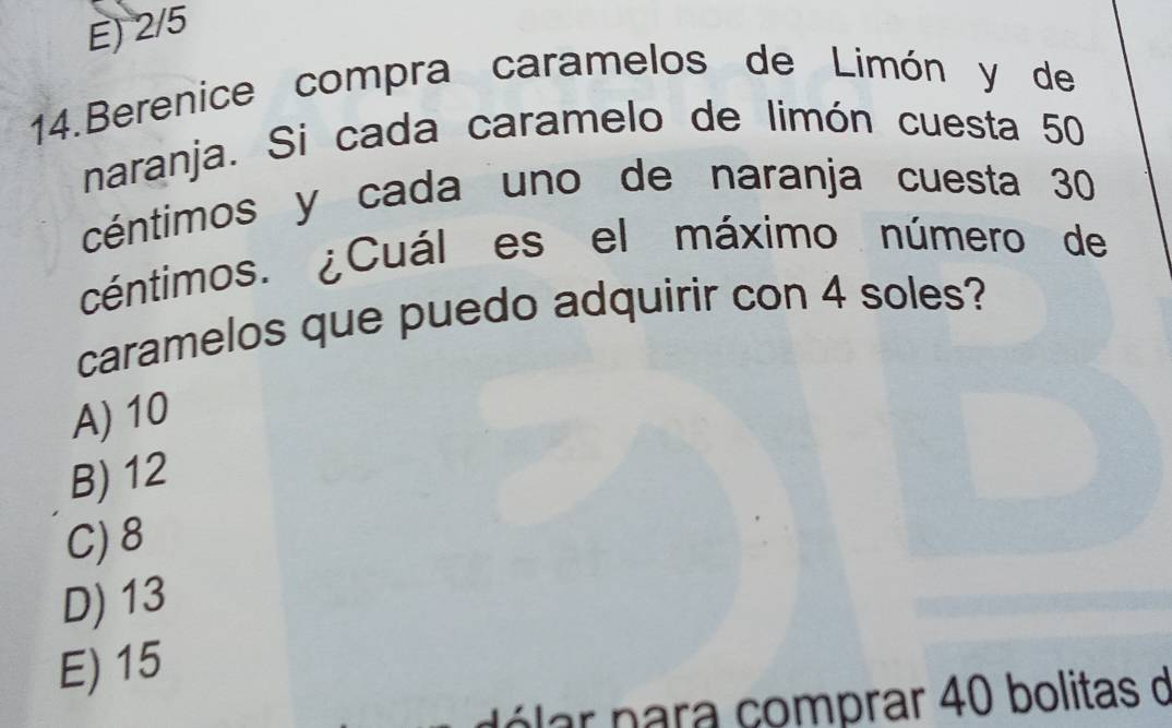 E) 2/5
14.Berenice compra caramelos de Limón y de
naranja. Si cada caramelo de limón cuesta 50
céntimos y cada uno de naranja cuesta 30
céntimos. ¿Cuál es el máximo número de
caramelos que puedo adquirir con 4 soles?
A) 10
B) 12
C) 8
D) 13
E) 15
á lar para comprar 40 bolitas d