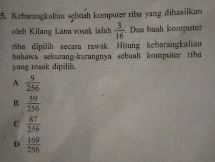 Kebarangkalian sębuah komputer riba yang dihasilkan
oleh Kilang Lana rosak ialah  3/16 . Dua buah komputer
riba dipilih secara rawak. Hitung kebarangkalian
bahawa sekurang-kurangnya sebuah komputer riba
yang rosak dipilih.
A  9/256 
B  39/256 
C  87/256 
D  169/256 