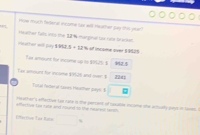 How much federal income tax will Heather pay this year? 
(85, 
Heather falls into the 12% marginal tax rate bracket. 
Heather willl pay $952.5+12% of income over $9525. 
Tax amount for income up to $9525 : $ 952.5
Tax amount for income $9526 and over: $ 2241
Total federal taxes Heather pays: $
Heather's effective tax rate is the percent of taxable income she actually pays in taxes. O 
effective tax rate and round to the nearest tenth. 
Effective Tax Rate: %