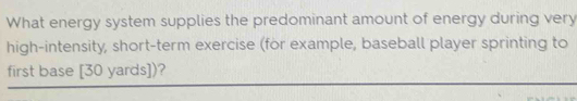 What energy system supplies the predominant amount of energy during very 
high-intensity, short-term exercise (for example, baseball player sprinting to 
first base [ 30 yards ])?