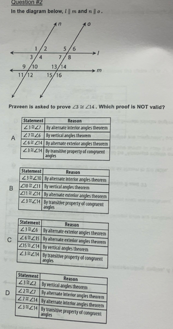 In the diagram below, l||m and nparallel o.
Praveen is asked to prove ∠ 3≌ ∠ 14. Which proof is NOT valid?
A
B
C