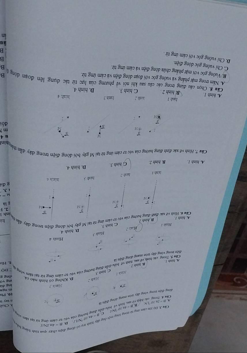 ông c
1 tính bảng biểu
Cầu 3. Độ lớn cảm ứng từ trong lòng một ổng B=4π .10^(-7)N/I.I. D B=4π .IN/L
C
B B=4π .10^(-2)N/L đều diễn đùng hướng của véc tơ cảm ứng từ tại tâm vòng 
A.
Câu 4, Trong các hình vệ B=2π .10^(-7)LN
vector B_t ↑ ) . Chiề
n tay tr
đòng điện trong vòng dây tròn mang dòng điện là
vector B·
10. Ph
Hình 3 m nga
lng đú
Hình D. Không có hình nào cả lng vớ
lōng g
Minh 1
C. hinh 3.
B. hình 2 
Câu 5. Trong các hình về sau, hình về biểu diễn đùng hướng của véc tơ cảm ứng từ tại tâm vòng đ DO
A. hinh 1
1. Hìr
điện trong vòng dây tròn mang dòng điện là
Hmh 4
Hình 3
H D. hình 4.
Hình 1
C. hình 3.
B. hinh 2.
Cầu 6. Hình vẽ xác định đúng hướng của véc tơ cảm ứng từ tại M gây bởi dòng điện trong dây dẫn v hì
A. hinh 1.
5 ình l
5 . M f m 2. F
1 5
1
g là
● M
M=
3.
g điệ
hình l
hunh 2 hinh 3 hinh 4
A hình 1. B. hình 2. C. hình 3. D. hinh 4.
Câu 7. Hình vẽ xác định đúng hướng của véc tơ cảm ứng từ tại M gây bởi dòng điện trong dây dẫn thần
Thình
y 5
u 4
+M
M m N
đối
M
hnh1 hinh 2 hinh 3
hinh 4
A. hình 1. B. hình 2 . C. hình 3. D. hình 4.
Câu 8. Chọn câu đúng trong các câu sau khi nói về phương của lực từ tác dụng lên đoạn đòng  B
A. Nằm trong mặt phẳng và vuông góc với đoạn dòng điện và cảm ứng từ.
B. Vuông góc với mặt phẳng chứa dòng điện và cảm ứng từ.
B
C. Chỉ vuông góc dòng điện.
B
D. Chỉ vuông góc với cảm ứng từ .
B
âu
In