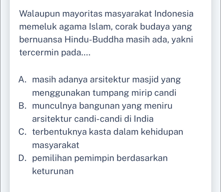 Walaupun mayoritas masyarakat Indonesia
memeluk agama Islam, corak budaya yang
bernuansa Hindu-Buddha masih ada, yakni
tercermin pada....
A. masih adanya arsitektur masjid yang
menggunakan tumpang mirip candi
B. munculnya bangunan yang meniru
arsitektur candi-candi di India
C. terbentuknya kasta dalam kehidupan
masyarakat
D. pemilihan pemimpin berdasarkan
keturunan