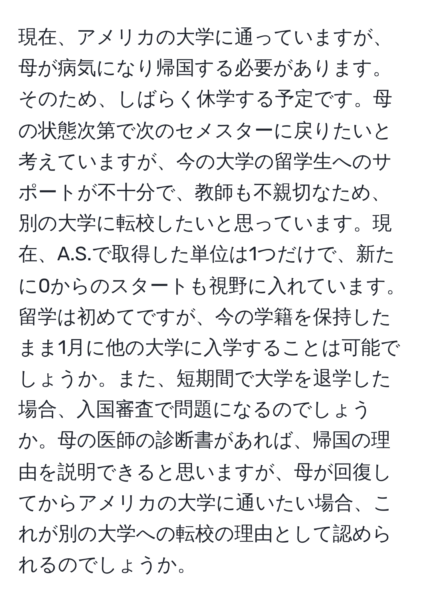 現在、アメリカの大学に通っていますが、母が病気になり帰国する必要があります。そのため、しばらく休学する予定です。母の状態次第で次のセメスターに戻りたいと考えていますが、今の大学の留学生へのサポートが不十分で、教師も不親切なため、別の大学に転校したいと思っています。現在、A.S.で取得した単位は1つだけで、新たに0からのスタートも視野に入れています。留学は初めてですが、今の学籍を保持したまま1月に他の大学に入学することは可能でしょうか。また、短期間で大学を退学した場合、入国審査で問題になるのでしょうか。母の医師の診断書があれば、帰国の理由を説明できると思いますが、母が回復してからアメリカの大学に通いたい場合、これが別の大学への転校の理由として認められるのでしょうか。