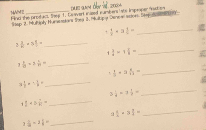 NAME _DUE 9AM O 15, 2024 
Find the product. Step 1. Convert mixed numbers into improper fraction 
Step 2. Multiply Numerators Step 3. Multiply Denominators. Step 4, SIMPUFY 
_ 1 1/2 * 3 1/2 =
3 3/10 * 3 6/9 = _
1  3/4 * 1 2/8 = _
3 8/12 * 3 4/12 = _ 
_ 1 1/8 * 3 6/10 =
3 1/2 * 1 2/9 = _
3 1/4 * 3 1/2 = _
1 2/6 * 3 7/10 = _ 
_ 3 2/4 * 3 3/4 =
_ 3 9/10 * 2 2/5 =