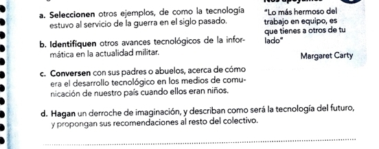 Seleccionen otros ejemplos, de como la tecnología "Lo más hermoso del 
estuvo al servicio de la guerra en el siglo pasado. trabajo en equipo, es 
que tienes a otros de tu 
b. Identifiquen otros avances tecnológicos de la infor- lado“ 
mática en la actualidad militar. Margaret Carty 
c. Conversen con sus padres o abuelos, acerca de cómo 
era el desarrollo tecnológico en los medios de comu- 
nicación de nuestro país cuando ellos eran niños. 
d. Hagan un derroche de imaginación, y describan como será la tecnología del futuro, 
y propongan sus recomendaciones al resto del colectivo. 
_