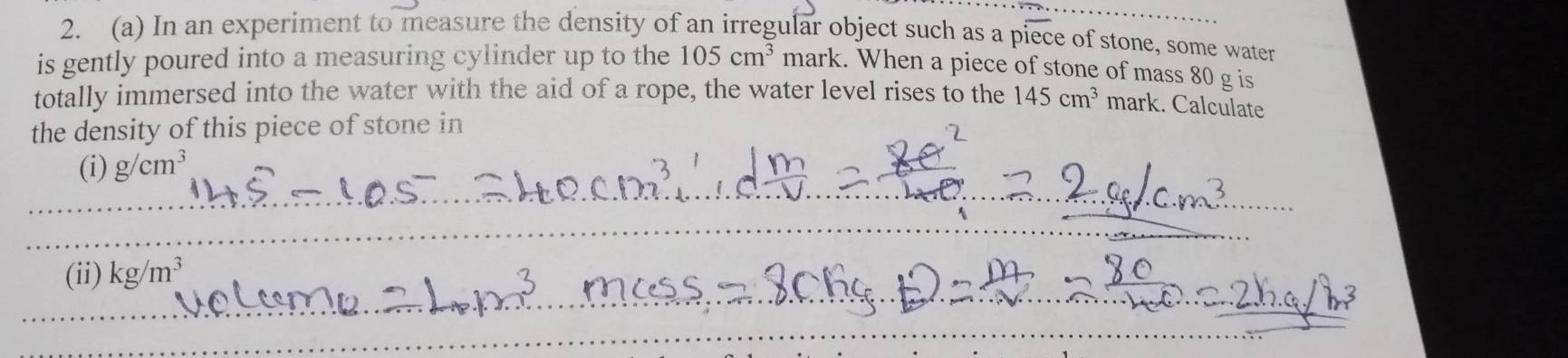 In an experiment to measure the density of an irregular object such as a pioverline ec e of stone, some water 
is gently poured into a measuring cylinder up to the 105cm^3 mark. When a piece of stone of mass 80 g is 
totally immersed into the water with the aid of a rope, the water level rises to the 145cm^3 mark. Calculate 
the density of this piece of stone in 
__ 
(i) g/cm^3
_ 
(ii) kg/m^3
_ 
_ 
_ 
_