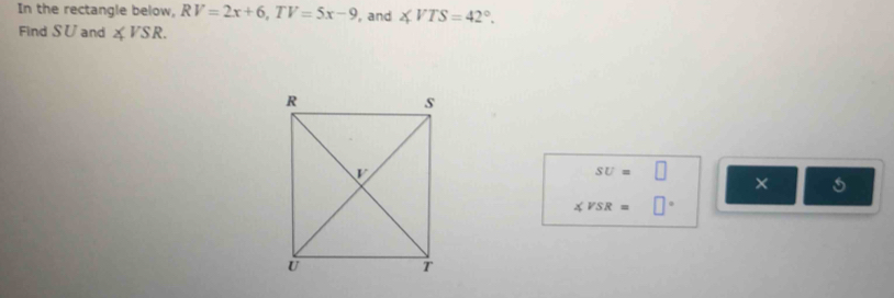 In the rectangle below, RV=2x+6,TV=5x-9 , and ∠ VTS=42°.
Find SU and ∠ VSR.
sv=□
× 5
∠ VSR=□°