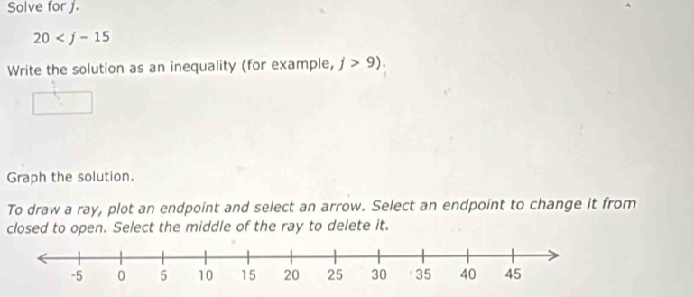 Solve for j.
20
Write the solution as an inequality (for example, j>9)
Graph the solution. 
To draw a ray, plot an endpoint and select an arrow. Select an endpoint to change it from 
closed to open. Select the middle of the ray to delete it.