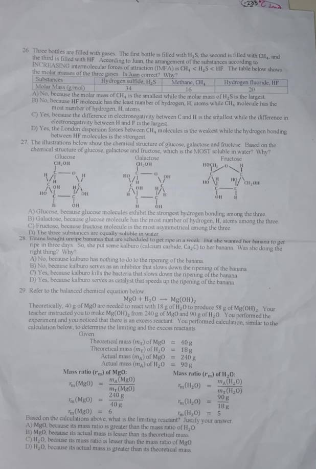 Three bottles are filled with gases. The first bottle is filled with H_2S the second is filled with CH_4 and
the third is filled with HF According to Juan, the arrangement of the substances according to
INCREASING intermolecular forces of attraction (IMFA)is CH_4 The table below shows
the molar
B) No, because HF molecule has the least number of hydrogen, H, atoms while CH molecule has the
most number of hydrogen, H. atoms
C) Yes, because the difference in electronegativity between Cand H is the smallest while the difference in
electronegativity between H and F is the largest
D) Yes, the London dispersion forces between CH_4 molecules is the weakest while the hydrogen bonding
between HF molecules is the strongest.
27. The illustrations below show the chemical structure of glucose, galactose and fructose Based on the
chemical structure of glucose, galactose and fructose, which is the MOST soluble in water? Why?

Ae,because glucose molecules exhibit the strongest hydrogen bonding among the three.
B) Galactose, because glucose molecule has the most number of hydrogen, H, atoms among the three
C) Fructose, because fructose molecule is the most asymmetrical among the three
D) The three substances are equally soluble in water
28. Elaine bought unripe bananas that are scheduled to get ripe in a week. But she wanted her banana to get
ripe in three days So, she put some kalburo (calcium carbide, Ca_2C) to her banana Was she doing the
right thing? Why?
A) No, because kalburo has nothing to do to the ripening of the banana
B) No, because kalburo serves as an inhibitor that slows down the ripening of the banana
C) Yes, because kalburo kills the bacteria that slows down the ripening of the banana
D) Yes, because kalburo serves as catalyst that speeds up the ripening of the banana
29 Refer to the balanced chemical equation below
MgO+H_2Oto Mg(OH)_2
Theoretically, 40 g of MgO are needed to react with 18 g of H_2O to produce 58 g o Mg(OH)_2 Your
teacher instructed you to make Mg(OH)_2 from 240 g of MgO and 90 g of H_2O You performed the
experiment and you noticed that there is an excess reactant. You performed calculation, similar to the
calculation below, to determine the limiting and the excess reactants
Given
Theoretical mass (m_T) of MgO=40g
Theoretical mass (m_T) ofH_2O=18g
Actual mass (m_A) n MgO=240g
Actual mass (m_A) of H_2O=90g
Mass ratio (r_m) of MgO: Mass ratio (r_m)ofH_2O:
r_m(MgO)=frac m_A(MgO)m_T(MgO) r_m(H_2O)=frac m_A(H_2O)m_T(H_2O)
r_m(MgO)= 240g/40g  r_m(H_2O)= 90g/18g 
r_m(MgO)=6
r_m(H_2O)=5
Based on the calculations above, what is the limiting reactant? Justify your answer
A) MgO because its mass ratio is greater than the mass ratio of H_2O
B) M_KO , because its actual mass is lesser than its theoretical mass
C) H_2O , because its mass ratio is lesser than the mass ratio of M_1
D) H_2O , because its actual mass is greater than its theoretical mass