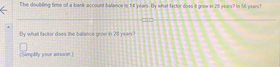 The doubling time of a bank account balance is 14 years. By what factor does it grow in 28 years? In 56 years? 
By what factor does the balance grow in 28 years? 
(Simplify your answer.)