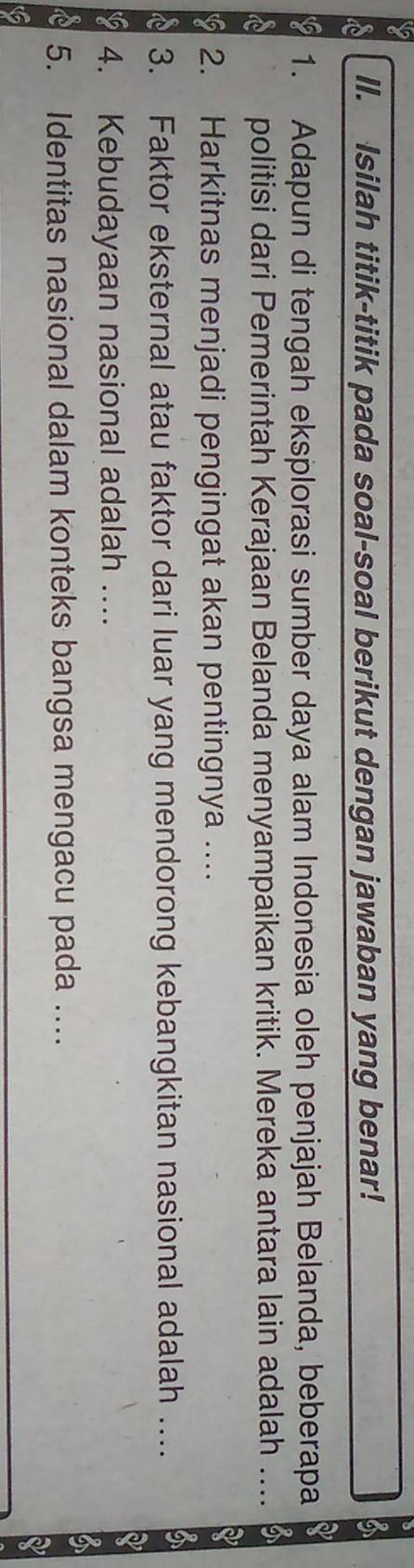 ll. Isilah titik-titik pada soal-soal berikut dengan jawaban yang benar! 
1. Adapun di tengah eksplorasi sumber daya alam Indonesia oleh penjajah Belanda, beberapa 
politisi dari Pemerintah Kerajaan Belanda menyampaikan kritik. Mereka antara lain adalah .... 
42 2. Harkitnas menjadi pengingat akan pentingnya .... 
3. Faktor eksternal atau faktor dari luar yang mendorong kebangkitan nasional adalah ….. 
12 4. Kebudayaan nasional adalah .... 
5. Identitas nasional dalam konteks bangsa mengacu pada .... 
6