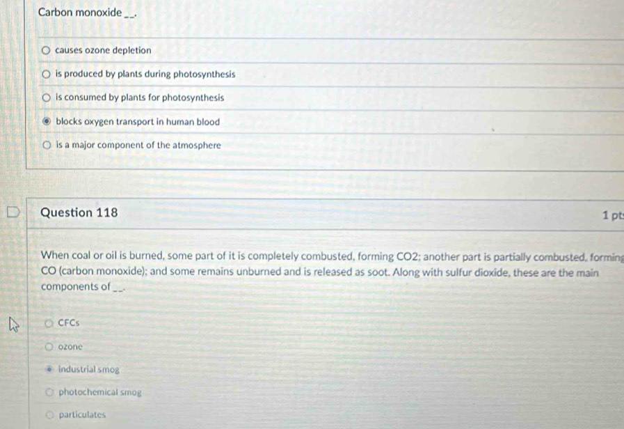 Carbon monoxide_
causes ozone depletion
is produced by plants during photosynthesis
is consumed by plants for photosynthesis
blocks oxygen transport in human blood
is a major component of the atmosphere
Question 118
1 pt
When coal or oil is burned, some part of it is completely combusted, forming CO2; another part is partially combusted, formin
CO (carbon monoxide); and some remains unburned and is released as soot. Along with sulfur dioxide, these are the main
components of __.
CFCs
ozone
industrial smog
photochemical smog
particulates