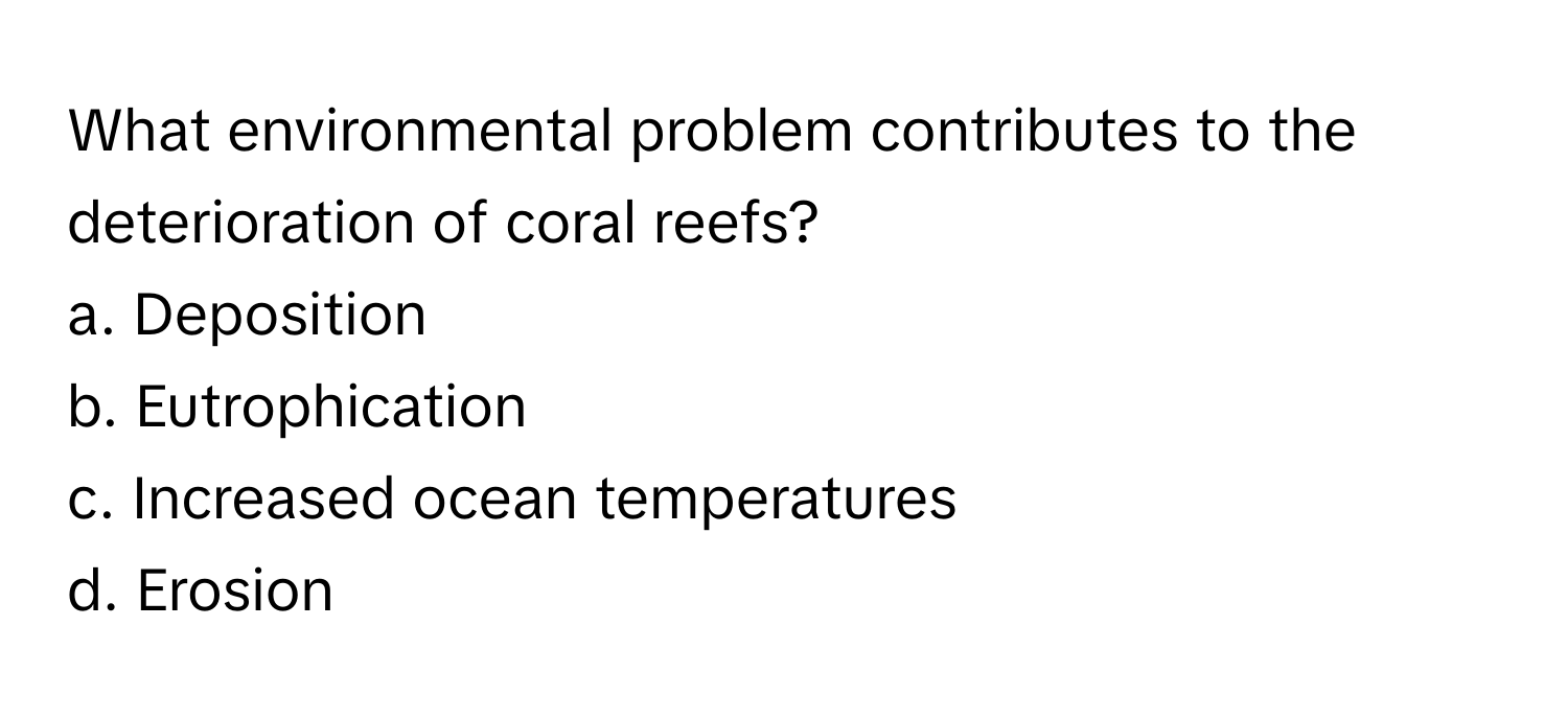 What environmental problem contributes to the deterioration of coral reefs?

a. Deposition
b. Eutrophication
c. Increased ocean temperatures
d. Erosion