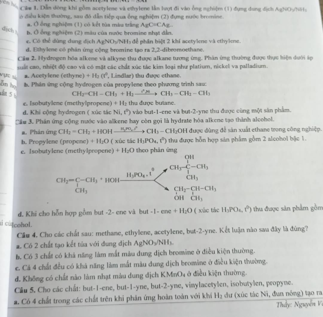 yên hó
Câu 1. Dẫn dòng khí gồm acetylene và ethylene lần lượt đi vào ống nghiệm (1) đựng dung dịch AgNO_3/NH_3
ở điều kiện thường, sau đó dẫn tiếp qua ống nghiệm (2) đựng nước bromine.
a. Ở ống nghiệm (1) có kết tủa màu trắng AgCequiv CAg..
_
djch b. Ở ống nghiệm (2) màu của nước bromine nhạt dần.
c. Có thể dùng dung dịch AgNO_3/NH_3 dc^2 phân biệt 2 khí acetylene và ethylene.
_d. Ethylene có phản ứng cộng bromine tạo ra 2,2-dibromoethane.
_Cầu 2. Hydrogen hóa alkene và alkyne thu được alkane tương ứng. Phản ứng thường được thực hiện dưới áp
_suất cao, nhiệt độ cao và có mặt các chất xúc tác kim loại như platium, nickel va palladium.
vực sà a. Acetylene (ethyne) +H_2(t^0 , Lindlar) thu được ethane.
on họ b. Phản ứng cộng hydrogen của propylene theo phương trình sau:
lất 5 b
CH_2=CH-CH_3+H_2xrightarrow r°NiCH_3-CH_2-CH_3
c. Isobutylene (methylpropene) +H_2 thu được butane.
_d. Khi cộng hydrogen ( xúc tác Ni,t^0) vào but-1-ene và but-2-yne thu được cùng một sản phẩm.
_
Câu 3. Phản ứng cộng nước vào alkene hay còn gọi là hydrate hóa alkene tạo thành alcohol.
a. Phản ứng CH_2=CH_2+HOHxrightarrow H_2PO_4ell°CH_3-CH_2OH được dùng để sản xuất ethane trong công nghiệp.
b. Propylene (propene) +H_2O ( xúc tác H_3PO_4,t^0) thu được hỗn hợp sản phẩm gồm 2 alcohol bậc 1.
c. Isobutylene (methylpropene) +H_2O theo phản ứng
d. Khi cho hỗn hợp gồm but -2- ene và but -1-ene+H_2O ( xúc tác H_3PO_4,t^0) thu được sản phẩm gồm
aí cú cohol.
Cầu 4. Cho các chất sau: methane, ethylene, acetylene, but-2-yne. Kết luận nào sau đây là đúng?
a. Có 2 chất tạo kết tủa với dung dịch AgNO_3/NH_3.
b. Có 3 chất có khả năng làm mất màu dung dịch bromine ở điều kiện thường.
c. Cả 4 chất đều có khả năng làm mất màu dung dịch bromine ở điều kiện thường.
d. Không có chất nào làm nhạt màu dung dịch KI MnO_4 ở điều kiện thường.
Câu 5. Cho các chất: but-1-ene, but-1-yne, but-2-yne, vinylacetylen, isobutylen, propyne.
a. Có 4 chất trong các chất trên khi phản ứng hoàn toàn với khí H_2 dư (xúc tác Ni, đun nóng) tạo ra
Thầy: Nguyễn Vô