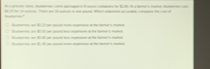 At a grocery store, blueberries come packaged in & ounce containers for $2.30. Ab a farmer's market, blueberries cost
$420 for 14 ounces. There are 16 ounces in one pound! Which statement accurately compares the cost of
bueernies?
Blueberries are $0.23 ger gound more expensive at the farmer's market
Bluelterries are $0.50 per pound less expensive at the farmer's market.
Bueberries are $0,30 per pound less expensive at the farmer's market;
Bluebernes are $1,40 ger gound more expensive at the farmer's market.