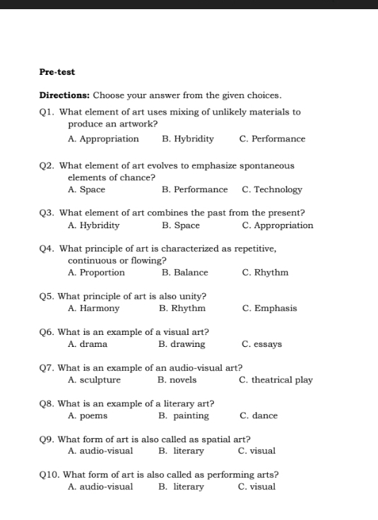 Pre-test
Directions: Choose your answer from the given choices.
Q1. What element of art uses mixing of unlikely materials to
produce an artwork?
A. Appropriation B. Hybridity C. Performance
Q2. What element of art evolves to emphasize spontaneous
elements of chance?
A. Space B. Performance C. Technology
Q3. What element of art combines the past from the present?
A. Hybridity B. Space C. Appropriation
Q4. What principle of art is characterized as repetitive,
continuous or flowing?
A. Proportion B. Balance C. Rhythm
Q5. What principle of art is also unity?
A. Harmony B. Rhythm C. Emphasis
Q6. What is an example of a visual art?
A. drama B. drawing C. essays
Q7. What is an example of an audio-visual art?
A. sculpture B. novels C. theatrical play
Q8. What is an example of a literary art?
A. poems B. painting C. dance
Q9. What form of art is also called as spatial art?
A. audio-visual B. literary C. visual
Q10. What form of art is also called as performing arts?
A. audio-visual B. literary C. visual