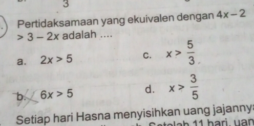 Pertidaksamaan yang ekuivalen dengan 4x-2
3-2x adalah ....
a. 2x>5
C. x> 5/3 
b. 6x>5
d. x> 3/5 
Setiap hari Hasna menyisihkan uang jajanny:
Setolah 11 hari uan