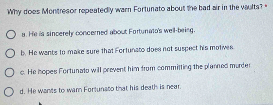 Why does Montresor repeatedly warn Fortunato about the bad air in the vaults? *
a. He is sincerely concerned about Fortunato's well-being.
b. He wants to make sure that Fortunato does not suspect his motives.
c. He hopes Fortunato will prevent him from committing the planned murder.
d. He wants to warn Fortunato that his death is near.