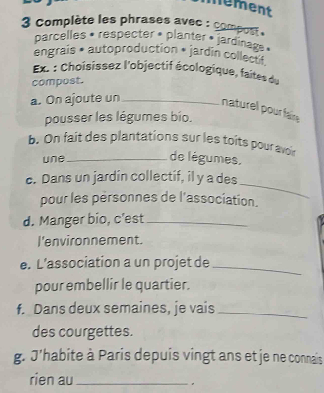 mement 
3 Complète les phrases avec : compos . 
parcelles • respecter • planter » jardinage » 
engrais • autoproduction • jardin collectif. 
Ex : Choisissez l'objectif écologique, faites du 
compost. 
a. On ajoute un_ 
naturel pour falire 
pousser les légumes bío. 
b. On fait des plantations sur les toîts pour avoin 
une_ de légumes. 
_ 
c. Dans un jardin collectif, il y a des 
pour les pérsonnes de l'association. 
d. Manger bio, c'est_ 
l'environnement. 
e. L’association a un projet de_ 
pour embellir le quartier. 
f. Dans deux semaines, je vais_ 
des courgettes. 
g. J'habite à Paris depuis vingt ans et je ne connais 
rien au_ 
.