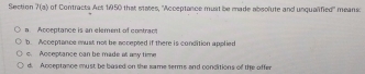 Section ?(a) of Contracts Act 1950 that states, ''Acceptance must be made absolute and unqualified'' means:
a Acceptance is an element of contrac
b. Acceptance must not be accepted if there is condition applied. Acceptance can be made et aw time
d. Acceptance must be bused on the same serms and conditions of the offer